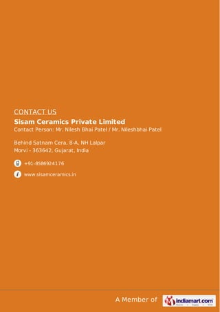 CONTACT US
Sisam Ceramics Private Limited
Contact Person: Mr. Nilesh Bhai Patel / Mr. Nileshbhai Patel
Behind Satnam Cera, 8-A, NH Lalpar
Morvi - 363642, Gujarat, India
+91-8586924176
www.sisamceramics.in

A Member of

 