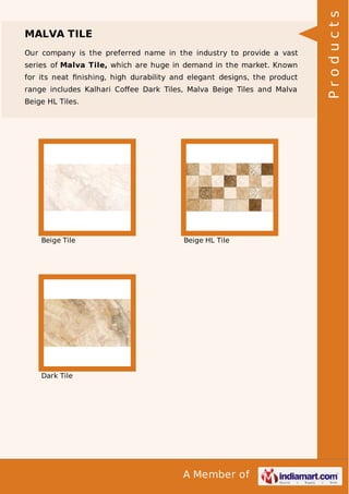 Our company is the preferred name in the industry to provide a vast
series of Malva Tile, which are huge in demand in the market. Known
for its neat ﬁnishing, high durability and elegant designs, the product
range includes Kalhari Coﬀee Dark Tiles, Malva Beige Tiles and Malva
Beige HL Tiles.

Beige Tile

Beige HL Tile

Dark Tile

A Member of

Products

MALVA TILE

 