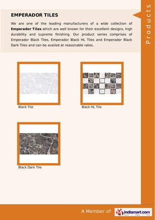 We are one of the leading manufacturers of a wide collection of
Emperador Tiles which are well known for their excellent designs, high
durability and supreme ﬁnishing. Our product series comprises of
Emperador Black Tiles, Emperador Black HL Tiles and Emperador Black
Dark Tiles and can be availed at reasonable rates.

Black Tile

Black HL Tile

Black Dark Tile

A Member of

Products

EMPERADOR TILES

 