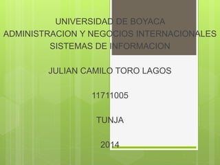 UNIVERSIDAD DE BOYACA
ADMINISTRACION Y NEGOCIOS INTERNACIONALES
SISTEMAS DE INFORMACION
JULIAN CAMILO TORO LAGOS
11711005
TUNJA
2014
 