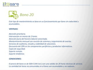 Bono 20
Este tipo de mantenimiento se basa en un funcionamiento por bono sin caducidad y
acumulables.

VENTAJAS:

Atención prioritaria.
Intervención en menos de 2 horas.
Atención fuera del horario laboral concertada.
Mantenimiento mensual con revisión de sistemas y seguimiento de averías.
Servicios de auditoría, estudio y viabilidad de soluciones.
Descuento del 20% en los componentes periféricos y productos informáticos.
Copia de seguridad.
Soporte remoto.
Soporte telefónico.

CONDICIONES:

El precio del bono es de 500 € (IVA incl.) con una validez de 20 horas técnicas de servicio.
La cantidad de horas no consumidas en el bono son acumulables y no caducan.
 