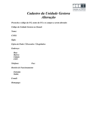 TC EES

                   Cadastro da Unidade Gestora
                            Alteração
Preencha o código da UG, nome da UG e os campos a serem alterados

Código da Unidade Gestora no Sisaud:

Nome:

CNPJ:

Sigla:

Esfera de Poder:   Executivo   Legislativo

Endereço:

  Rua:
  Bairro:
  Cidade:
  CEP:

Telefone:               Fax:

Horário de Funcionamento

  Entrada:
  Saída:

E-mail:

Homepage:
 
