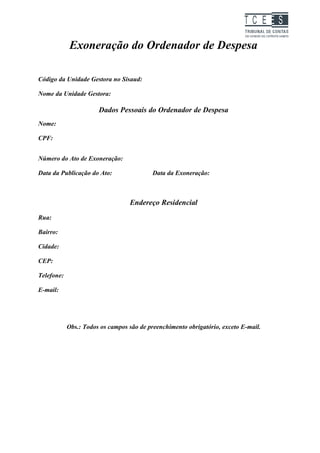 TC EES

            Exoneração do Ordenador de Despesa

Código da Unidade Gestora no Sisaud:

Nome da Unidade Gestora:

                       Dados Pessoais do Ordenador de Despesa
Nome:

CPF:


Número do Ato de Exoneração:

Data da Publicação do Ato:                 Data da Exoneração:



                                  Endereço Residencial
Rua:

Bairro:

Cidade:

CEP:

Telefone:

E-mail:




            Obs.: Todos os campos são de preenchimento obrigatório, exceto E-mail.
 