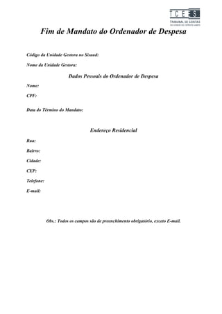 TC EES

          Fim de Mandato do Ordenador de Despesa

Código da Unidade Gestora no Sisaud:

Nome da Unidade Gestora:

                       Dados Pessoais do Ordenador de Despesa
Nome:

CPF:


Data do Término do Mandato:



                                  Endereço Residencial
Rua:

Bairro:

Cidade:

CEP:

Telefone:

E-mail:




            Obs.: Todos os campos são de preenchimento obrigatório, exceto E-mail.
 