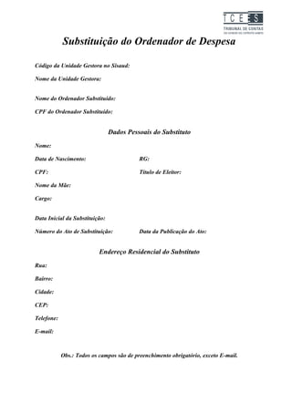 TC EES

            Substituição do Ordenador de Despesa

Código da Unidade Gestora no Sisaud:

Nome da Unidade Gestora:


Nome do Ordenador Substituído:

CPF do Ordenador Substituído:


                                Dados Pessoais do Substituto
Nome:

Data de Nascimento:                        RG:

CPF:                                       Título de Eleitor:    

Nome da Mãe:    

Cargo:


Data Inicial da Substituição:

Número do Ato de Substituição:             Data da Publicação do Ato:


                           Endereço Residencial do Substituto
Rua:

Bairro:

Cidade:

CEP:

Telefone:

E-mail:



            Obs.: Todos os campos são de preenchimento obrigatório, exceto E-mail.
 