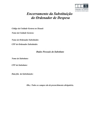 TC EES

                 Encerramento da Substituição
                   do Ordenador de Despesa

Código da Unidade Gestora no Sisaud:

Nome da Unidade Gestora:


Nome do Ordenador Substituído:

CPF do Ordenador Substituído:


                            Dados Pessoais do Substituto

Nome do Substituto:


CPF do Substituto:



Data fim da Substituição:




                 Obs.: Todos os campos são de preenchimento obrigatório.
 