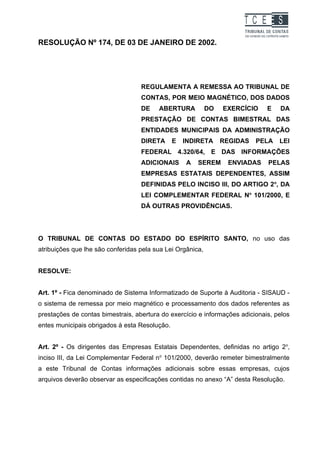 TC EES
RESOLUÇÃO Nº 174, DE 03 DE JANEIRO DE 2002.




                                   REGULAMENTA A REMESSA AO TRIBUNAL DE
                                   CONTAS, POR MEIO MAGNÉTICO, DOS DADOS
                                   DE    ABERTURA           DO   EXERCÍCIO    E   DA
                                   PRESTAÇÃO DE CONTAS BIMESTRAL DAS
                                   ENTIDADES MUNICIPAIS DA ADMINISTRAÇÃO
                                   DIRETA      E   INDIRETA      REGIDAS   PELA   LEI
                                   FEDERAL 4.320/64, E DAS INFORMAÇÕES
                                   ADICIONAIS      A   SEREM      ENVIADAS    PELAS
                                   EMPRESAS ESTATAIS DEPENDENTES, ASSIM
                                   DEFINIDAS PELO INCISO III, DO ARTIGO 2o, DA
                                   LEI COMPLEMENTAR FEDERAL No 101/2000, E
                                   DÁ OUTRAS PROVIDÊNCIAS.




O TRIBUNAL DE CONTAS DO ESTADO DO ESPÍRITO SANTO, no uso das
atribuições que lhe são conferidas pela sua Lei Orgânica,


RESOLVE:


Art. 1º - Fica denominado de Sistema Informatizado de Suporte à Auditoria - SISAUD -
o sistema de remessa por meio magnético e processamento dos dados referentes as
prestações de contas bimestrais, abertura do exercício e informações adicionais, pelos
entes municipais obrigados à esta Resolução.


Art. 2º - Os dirigentes das Empresas Estatais Dependentes, definidas no artigo 2o,
inciso III, da Lei Complementar Federal no 101/2000, deverão remeter bimestralmente
a este Tribunal de Contas informações adicionais sobre essas empresas, cujos
arquivos deverão observar as especificações contidas no anexo “A” desta Resolução.
 