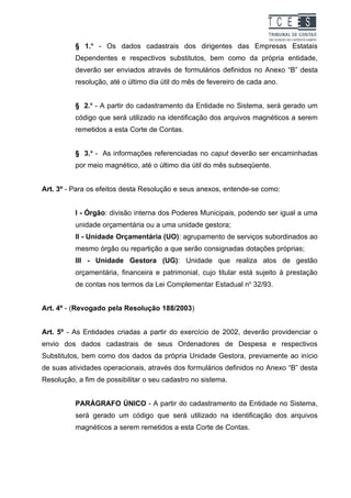 TC EES
          § 1.o - Os dados cadastrais dos dirigentes das Empresas Estatais
          Dependentes e respectivos substitutos, bem como da própria entidade,
          deverão ser enviados através de formulários definidos no Anexo “B” desta
          resolução, até o último dia útil do mês de fevereiro de cada ano.


          § 2.o - A partir do cadastramento da Entidade no Sistema, será gerado um
          código que será utilizado na identificação dos arquivos magnéticos a serem
          remetidos a esta Corte de Contas.


          § 3.o - As informações referenciadas no caput deverão ser encaminhadas
          por meio magnético, até o último dia útil do mês subseqüente.


Art. 3º - Para os efeitos desta Resolução e seus anexos, entende-se como:


          I - Órgão: divisão interna dos Poderes Municipais, podendo ser igual a uma
          unidade orçamentária ou a uma unidade gestora;
          II - Unidade Orçamentária (UO): agrupamento de serviços subordinados ao
          mesmo órgão ou repartição a que serão consignadas dotações próprias;
          III - Unidade Gestora (UG): Unidade que realiza atos de gestão
          orçamentária, financeira e patrimonial, cujo titular está sujeito à prestação
          de contas nos termos da Lei Complementar Estadual no 32/93.


Art. 4º - (Revogado pela Resolução 188/2003)


Art. 5º - As Entidades criadas a partir do exercício de 2002, deverão providenciar o
envio dos dados cadastrais de seus Ordenadores de Despesa e respectivos
Substitutos, bem como dos dados da própria Unidade Gestora, previamente ao início
de suas atividades operacionais, através dos formulários definidos no Anexo “B” desta
Resolução, a fim de possibilitar o seu cadastro no sistema.


          PARÁGRAFO ÚNICO - A partir do cadastramento da Entidade no Sistema,
          será gerado um código que será utilizado na identificação dos arquivos
          magnéticos a serem remetidos a esta Corte de Contas.
 
