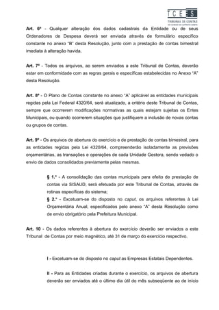 TC EES
Art. 6º - Qualquer alteração dos dados cadastrais da Entidade ou de seus
Ordenadores de Despesa deverá ser enviada através de formulário específico
constante no anexo “B” desta Resolução, junto com a prestação de contas bimestral
imediata à alteração havida.


Art. 7º - Todos os arquivos, ao serem enviados a este Tribunal de Contas, deverão
estar em conformidade com as regras gerais e específicas estabelecidas no Anexo “A”
desta Resolução.


Art. 8º - O Plano de Contas constante no anexo “A” aplicável as entidades municipais
regidas pela Lei Federal 4320/64, será atualizado, a critério deste Tribunal de Contas,
sempre que ocorrerem modificações normativas as quais estejam sujeitas os Entes
Municipais, ou quando ocorrerem situações que justifiquem a inclusão de novas contas
ou grupos de contas.


Art. 9º - Os arquivos de abertura do exercício e de prestação de contas bimestral, para
as entidades regidas pela Lei 4320/64, compreenderão isoladamente as previsões
orçamentárias, as transações e operações de cada Unidade Gestora, sendo vedado o
envio de dados consolidados previamente pelas mesmas.


          § 1.o - A consolidação das contas municipais para efeito de prestação de
          contas via SISAUD, será efetuada por este Tribunal de Contas, através de
          rotinas específicas do sistema;
          § 2.o - Excetuam-se do disposto no caput, os arquivos referentes à Lei
          Orçamentária Anual, especificados pelo anexo “A” desta Resolução como
          de envio obrigatório pela Prefeitura Municipal.


Art. 10 - Os dados referentes à abertura do exercício deverão ser enviados a este
Tribunal de Contas por meio magnético, até 31 de março do exercício respectivo.




          I - Excetuam-se do disposto no caput as Empresas Estatais Dependentes.


          II - Para as Entidades criadas durante o exercício, os arquivos de abertura
          deverão ser enviados até o último dia útil do mês subseqüente ao de início
 
