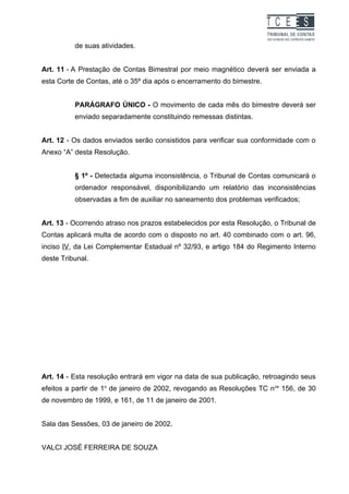 TC EES
          de suas atividades.


Art. 11 - A Prestação de Contas Bimestral por meio magnético deverá ser enviada a
esta Corte de Contas, até o 35º dia após o encerramento do bimestre.


          PARÁGRAFO ÚNICO - O movimento de cada mês do bimestre deverá ser
          enviado separadamente constituindo remessas distintas.


Art. 12 - Os dados enviados serão consistidos para verificar sua conformidade com o
Anexo “A” desta Resolução.


          § 1º - Detectada alguma inconsistência, o Tribunal de Contas comunicará o
          ordenador responsável, disponibilizando um relatório das inconsistências
          observadas a fim de auxiliar no saneamento dos problemas verificados;


Art. 13 - Ocorrendo atraso nos prazos estabelecidos por esta Resolução, o Tribunal de
Contas aplicará multa de acordo com o disposto no art. 40 combinado com o art. 96,
inciso IV, da Lei Complementar Estadual nº 32/93, e artigo 184 do Regimento Interno
deste Tribunal.




Art. 14 - Esta resolução entrará em vigor na data de sua publicação, retroagindo seus
efeitos a partir de 1o de janeiro de 2002, revogando as Resoluções TC n os 156, de 30
de novembro de 1999, e 161, de 11 de janeiro de 2001.


Sala das Sessões, 03 de janeiro de 2002.


VALCI JOSÉ FERREIRA DE SOUZA
 