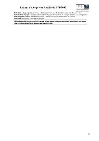 Layout de Arquivos Resolução 174/2002                                                     TC EES
Data limite das propostas: informar a data de encerramento da fase de recebimento das propostas.
Data de homologação: informar a data de homologação do resultado da licitação pela aut. sup. competente.
Data de publicação do resultado: informar a data de divulgação do resultado do certame.
Vencedor: Informar o vencedor do certame.
Licitação por item: se a licitação for por item, além do arquivo licita.txt,é obrigatório o preenchimento do arquivo
ItemLic.txt,sendo necessário um registro paracada item licitado.




                                                                                                                       40
 