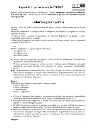 Layout de Arquivos Resolução 174/2002                               TC EES
Quando o subelemento de despesa utilizado pela Entidade não possuir equivalente no Plano de
Contas do TCEES, a mesma deverá utilizar o subelemento genérico do elemento de despesa
correspondente.


                           Informações Gerais
O Ativo inclui as contas correspondentes aos bens e direitos, demonstrando aplicação dos
recursos;
O Passivo compreende as contas relativas às obrigações, evidenciando as origens dos recursos
aplicados no ativo;
A Despesa inclui as contas representativas dos recursos despendidos na gestão, a serem
computados na apuração do resultado;
A Receita inclui as contas representativas dos recursos auferidos na gestão, a serem computados
na apuração do resultado.

Ativo
O Ativo compreende os seguintes grupos de contas:
  Ativo Financeiro
  Ativo Permanente
  Ativo Compensado

• Ativo Financeiro compreende os créditos e valores realizáveis independentes da autorização
  orçamentária e dos valores numerários;
• O Ativo permanente compreende os bens, créditos e valores cuja mobilização ou alienação
  dependa de autorização legislativa (investimentos de caráter permanente, imobilizações,
  etc...);
• O Ativo compensado compreende contas com função precípua de controle, relacionadas aos
  bens, direitos, obrigações e situações não compreendidas no patrimônio mas que, direta ou
  indiretamente, possam vir a afetá-lo, inclusive as relativas a atos e fatos relacionados com a
  execução orçamentária e financeira;

Passivo
O Passivo é representado pelos seguintes grupos de contas:
  Passivo Financeiro
  Passivo Permanente
  Saldo Patrimonial
  Passivo Compensado

• O Passivo Financeiro compreende os compromissos exigíveis cujo pagamento independa de
  autorização orçamentária (depósitos, restos a pagar, antecipações de receita, etc...);
• O Passivo Permanente compreende as dívidas fundadas e outras que dependam de autorização
  legislativa para amortização e resgate;
• O Saldo Patrimonial representa o resultado acumulado do exercício, podendo apresentar-se
  como Ativo Real Líquido (saldo credor) ou Passivo Real a Descoberto (saldo devedor);
• O Passivo compensado compreende contas com função precípua de controle, relacionadas aos
  bens, direitos, obrigações e situações não compreendidas no patrimônio mas que, direta ou
  indiretamente, possam vir a afetá-lo, inclusive as relativas a atos e fatos relacionados com a
  execução orçamentária e financeira.
Despesa



                                                                                             57
 