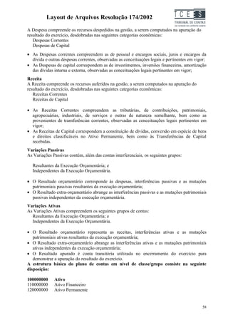 Layout de Arquivos Resolução 174/2002                               TC EES
A Despesa compreende os recursos despedidos na gestão, a serem computados na apuração do
resultado do exercício, desdobradas nas seguintes categorias econômicas:
   Despesas Correntes
   Despesas de Capital
• As Despesas correntes compreendem as de pessoal e encargos sociais, juros e encargos da
  dívida e outras despesas correntes, observadas as conceituações legais e pertinentes em vigor;
• As Despesas de capital correspondem as de investimentos, inversões financeiras, amortização
  das dívidas interna e externa, observadas as conceituações legais pertinentes em vigor;
Receita
A Receita compreende os recursos auferidos na gestão, a serem computados na apuração do
resultado do exercício, desdobradas nas seguintes categorias econômicas:
   Receitas Correntes
   Receitas de Capital

• As Receitas Correntes compreendem as tributárias, de contribuições, patrimoniais,
  agropecuárias, industriais, de serviços e outras de natureza semelhante, bem como as
  provenientes de transferências correntes, observadas as conceituações legais pertinentes em
  vigor;
• As Receitas de Capital correspondem a constituição de dívidas, conversão em espécie de bens
  e direitos classificáveis no Ativo Permanente, bem como às Transferências de Capital
  recebidas.
Variações Passivas
As Variações Passivas contém, além das contas interferenciais, os seguintes grupos:

  Resultantes da Execução Orçamentária; e
  Independentes da Execução Orçamentária.

• O Resultado orçamentário corresponde às despesas, interferências passivas e as mutações
  patrimoniais passivas resultantes da execução orçamentária;
• O Resultado extra-orçamentário abrange as interferências passivas e as mutações patrimoniais
  passivas independentes da execução orçamentária.
Variações Ativas
As Variações Ativas compreendem os seguintes grupos de contas:
  Resultantes da Execução Orçamentária; e
  Independentes da Execução Orçamentária.

• O Resultado orçamentário representa as receitas, interferências ativas e as mutações
   patrimoniais ativas resultantes da execução orçamentária;
• O Resultado extra-orçamentário abrange as interferências ativas e as mutações patrimoniais
   ativas independentes da execução orçamentária;
• O Resultado apurado é conta transitória utilizada no encerramento do exercício para
   demonstrar a apuração do resultado do exercício.
A estrutura básica do plano de contas em nível de classe/grupo consiste na seguinte
disposição:

100000000     Ativo
110000000     Ativo Financeiro
120000000     Ativo Permanente


                                                                                             58
 