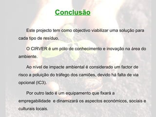 Conclusão Este projecto tem como objectivo viabilizar uma solução para cada tipo de resíduo. O CIRVER é um pólo de conhecimento e inovação na área do ambiente. Ao nível de impacte ambiental é considerado um factor de risco a poluição do tráfego dos camiões, devido há falta de via opcional (IC3). Por outro lado é um equipamento que fixará a empregabilidade  e dinamizará os aspectos económicos, sociais e culturais locais.  