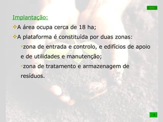 Implantação: A área ocupa cerca de 18 ha;  A plataforma é constituída por duas zonas: zona de entrada e controlo, e edifícios de apoio e de utilidades e manutenção;  zona de tratamento e armazenagem de resíduos. MAPA 