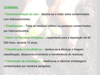 Unidades: Descontaminação do solo –  destina-se a tratar solos contaminados com hidrocarbonetos; Estabilização –  Trata os resíduos sólidos ou pastosos contaminados por hidrocarbonetos; Aterro de Resíduos Perigosos –  capacidade para a deposição de 90 000 t/ano, durante 10 anos; Classificação e transferência –  destina-se a efectuar a triagem, classificação, desacondicionamento e transferência de resíduos; Valorização de embalagens –  destina-se a valorizar embalagens contaminadas por resíduos perigosos; 
