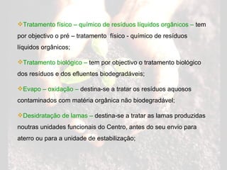 Tratamento físico – químico de resíduos líquidos orgânicos –  tem por objectivo o pré – tratamento  físico - químico de resíduos líquidos orgânicos; Tratamento biológico –  tem por objectivo o tratamento biológico dos resíduos e dos efluentes biodegradáveis; Evapo – oxidação –  destina-se a tratar os resíduos aquosos contaminados com matéria orgânica não biodegradável; Desidratação de lamas –  destina-se a tratar as lamas produzidas noutras unidades funcionais do Centro, antes do seu envio para aterro ou para a unidade de estabilização; 