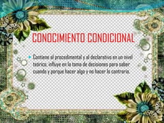 CONOCIMIENTO CONDICIONAL
 Contiene al procedimental y al declarativo en un nivel
teórico, influye en la toma de decisiones para saber
cuando y porque hacer algo y no hacer lo contrario.
 