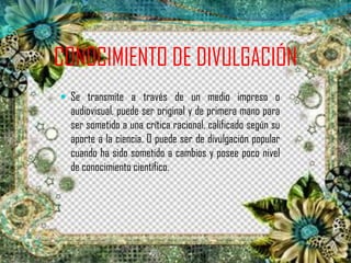 CONOCIMIENTO DE DIVULGACIÓN
 Se transmite a través de un medio impreso o
audiovisual, puede ser original y de primera mano para
ser sometido a una crítica racional, calificado según su
aporte a la ciencia. O puede ser de divulgación popular
cuando ha sido sometido a cambios y posee poco nivel
de conocimiento científico.
 
