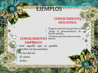EJEMPLOS
CONOCIMIENTO
INTUITIVO:
CONOCIMIENTO
EMPÍRICO:
 Tengo la intuición de que Dios existe
 Tengo el presentimiento de que
lloverá mañana
 Presiento que las notas no serán
buenas
 todo aquello que es posible
percibir con los sentidos;
 La luz del sol
 El viento
 El frío
 