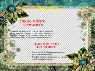 EJEMPLOS
CONOCIMIENTO
FILOSOFICO:
CONOCIMIENTO
TRADICIONAL
 Aprendes a sumar un día 1+1=2. Razonas acerca de
lo que significa y llegas a la conclusión (sin que te
lo digan) de que, entonces 1+1+1+1=2+2, es decir,
utilizaste tu saber previo para crear saber nuevo
 Construcción de obras para estabilizar el
suelo y evitar la erosión
 Sembrar distintos cultivos en las parcelas y
en diferentes temporadas
 