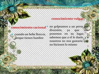 conocimiento racional
conocimiento vulgar
 no golpeamos a un perro por
diversión, ya que nos
ponemos en su lugar, y
sabemos que a el le duele, y a
nosotros no nos gustaría que
no hiciesen lo mismo
 cuando un bebe llora es,
porque tienen hambre
 
