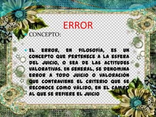 ERROR
 CONCEPTO:
 El error, en filosofía, es un
concepto que pertenece a la esfera
del juicio, o sea de las actitudes
valorativas. En general, se denomina
error a todo juicio o valoración
que contraviene el criterio que se
reconoce como válido, en el campo
al que se refiere el juicio
 