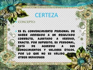 CERTEZA
 CONCEPTO:
 Es el convencimiento personal de
haber arribado a un resultado
correcto, ajustado a verdad,
exacto. Por supuesto, es personal,
está de acuerdo a sus
conocimientos y valores éticos.
Por lo que no es válido para
otros individuos
 