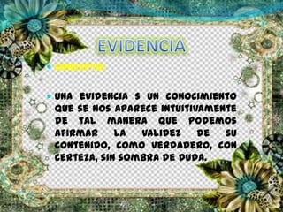  CONCEPTO:
 Una evidencia s un conocimiento
que se nos aparece intuitivamente
de tal manera que podemos
afirmar la validez de su
contenido, como verdadero, con
certeza, sin sombra de duda.
 