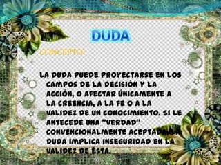 CONCEPTO:
La duda puede proyectarse en los
campos de la decisión y la
acción, o afectar únicamente a
la creencia, a la fe o a la
validez de un conocimiento. Si le
antecede una "verdad"
convencionalmente aceptada, la
duda implica inseguridad en la
validez de ésta.
 