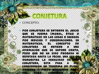  CONCEPTO:
 Por conjetura se entiende el juicio
que se forma (moral, ético o
matemático) de las cosas o sucesos
por indicios y observaciones. En
matemáticas, el concepto de
conjetura se refiere a una
afirmación que se supone cierta,
pero que no ha sido probada ni
refutada hasta la fecha. Una vez se
demuestra la veracidad de una
conjetura, esta pasa a ser
considerada un teorema de pleno
derecho y puede utilizarse como
tal para construir otras
 