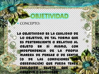  CONCEPTO:
La objetividad es la cualidad de
lo objetivo, de tal forma que
es perteneciente o relativo al
objeto en sí mismo, con
independencia de la propia
manera de pensar o de sentir
(o de las condiciones de
observación) que pueda tener
cualquier sujeto que lo
observe o considere.
 