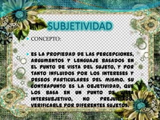 SUBJETIVIDAD
 CONCEPTO:
 es la propiedad de las percepciones,
argumentos y lenguaje basados en
el punto de vista del sujeto, y por
tanto influidos por los intereses y
deseos particulares del mismo. Su
contrapunto es la objetividad, que
los basa en un punto de vista
intersubjetivo, no prejuiciado,
verificable por diferentes sujetos.
 