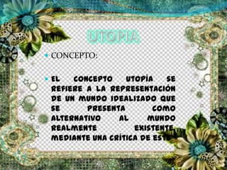  CONCEPTO:
 El concepto utopía se
refiere a la representación
de un mundo idealizado que
se presenta como
alternativo al mundo
realmente existente,
mediante una crítica de este
 