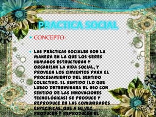  CONCEPTO:
 Las Prácticas sociales son la
manera en la que los Seres
humanos estructuran y
organizan la vida social, y
proveen los cimientos para el
procesamiento del sentido
colectivo. El sentido (lo que
luego determinara el uso con
sentido de las innovaciones
tecnológicas) se produce y
reproduce en las comunidades
específicas, que a su vez
producen y reproducen el
 