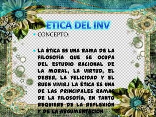  CONCEPTO:
 La ética es una rama de la
filosofía que se ocupa
del estudio racional de
la moral, la virtud, el
deber, la felicidad y el
buen vivir.1 La ética es una
de las principales ramas
de la filosofía, en tanto
requiere de la reflexión
y de la argumentación.
 