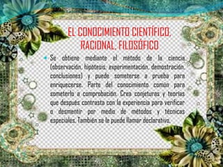 EL CONOCIMIENTO CIENTÍFICO,
RACIONAL, FILOSÓFICO
 Se obtiene mediante el método de la ciencia
(observación, hipótesis, experimentación, demostración,
conclusiones) y puede someterse a prueba para
enriquecerse. Parte del conocimiento común para
someterlo a comprobación. Crea conjeturas y teorías
que después contrasta con la experiencia para verificar
o desmentir por medio de métodos y técnicas
especiales. También se le puede llamar declarativo.
 
