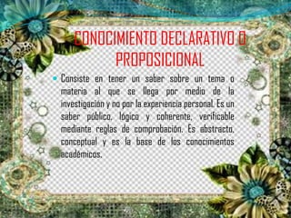 CONOCIMIENTO DECLARATIVO O
PROPOSICIONAL
 Consiste en tener un saber sobre un tema o
materia al que se llega por medio de la
investigación y no por la experiencia personal. Es un
saber público, lógico y coherente, verificable
mediante reglas de comprobación. Es abstracto,
conceptual y es la base de los conocimientos
académicos.
 