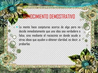 CONOCIMIENTO DEMOSTRATIVO
 La mente hace conjeturas acerca de algo pero no
decide inmediatamente que una idea sea verdadera o
falsa, sino mediante el raciocinio en donde acude a
otras ideas que ayuden a obtener claridad, es decir, a
probarlas.
 