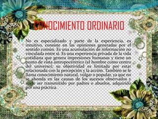 CONOCIMIENTO ORDINARIO
 No es especializado y parte de la experiencia, es
intuitivo, consiste en las opiniones generadas por el
sentido común. Es una acumulación de información no
vinculada entre sí. Es una experiencia privada de la vida
cotidiana que genera impresiones humanas y tiene un
punto de vista antropocéntrico (el hombre como centro
del universo); su objetividad es limitada por estar
relacionada con la percepción y la acción. También se le
llama conocimiento natural, vulgar o popular, ya que no
se ahonda en las causas de los sucesos observados y
suele ser transmitido por padres o abuelos, adquirido
por una práctica.
 