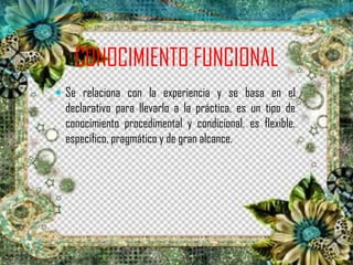 CONOCIMIENTO FUNCIONAL
 Se relaciona con la experiencia y se basa en el
declarativo para llevarlo a la práctica, es un tipo de
conocimiento procedimental y condicional, es flexible,
específico, pragmático y de gran alcance.
 