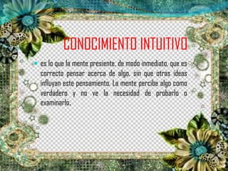 CONOCIMIENTO INTUITIVO
 es lo que la mente presiente, de modo inmediato, que es
correcto pensar acerca de algo, sin que otras ideas
influyan este pensamiento. La mente percibe algo como
verdadero y no ve la necesidad de probarlo o
examinarlo.
 