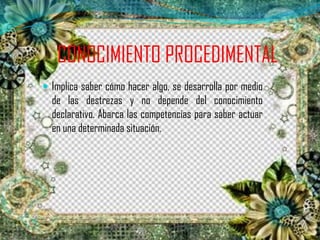 CONOCIMIENTO PROCEDIMENTAL
 Implica saber cómo hacer algo, se desarrolla por medio
de las destrezas y no depende del conocimiento
declarativo. Abarca las competencias para saber actuar
en una determinada situación.
 