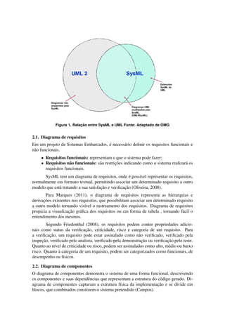 ¸˜
            Figura 1. Relacao entre SysML e UML Fonte: Adaptado de OMG


2.1. Diagrama de requisitos
                                      ´
Em um projeto de Sistemas Embarcados, e necess´ rio deﬁnir os requisitos funcionais e
                                              a
n˜ o funcionais.
 a
     • Requisitos funcionais: representam o que o sistema pode fazer;
     • Requisitos n˜ o funcionais: s˜ o restricoes indicando como o sistema realizar´ os
                     a              a         ¸˜                                    a
       requisitos funcionais.
                                                      ´
      SysML tem um diagrama de requisitos, onde e poss´vel representar os requisitos,
                                                           ı
normalmente em formato textual, permitindo associar um determinado requisito a outro
                                      ¸˜           ¸˜
modelo que est´ tratando a sua satisfacao e veriﬁcacao (Oliveira, 2008).
              a
       Para Marques (2011), o diagrama de requisitos representa as hierarquias e
      ¸˜
derivacoes existentes nos requisitos, que possibilitam associar um determinado requisito
a outro modelo tornando vis´vel o rastreamento dos requisitos. Diagrama de requisitos
                             ı
                    ¸˜
propicia a visualizacao gr´ ﬁca dos requisitos ou em forma de tabela , tornando f´ cil o
                          a                                                       a
entendimento dos mesmos.
         Segundo Friedenthal (2008), os requisitos podem conter propriedades adicio-
                              ¸˜
nais como status da veriﬁcacao, criticidade, risco e categoria de um requisito. Para
           ¸˜
a veriﬁcacao, um requisito pode estar assinalado como n˜ o veriﬁcado, veriﬁcado pela
                                                           a
      ¸˜                                                     ¸˜            ¸˜
inspecao, veriﬁcado pelo analista, veriﬁcado pela demonstracao ou veriﬁcacao pelo teste.
Quanto ao n´vel de criticidade ou risco, podem ser assinalados como alto, m´ dio ou baixo
              ı                                                             e
                `
risco. Quanto a categoria de um requisito, podem ser categorizados como funcionais, de
desempenho ou f´sicos.
                  ı

2.2. Diagrama de componentes
O diagrama de componentes demonstra o sistema de uma forma funcional, descrevendo
os componentes e suas dependˆ ncias que representam a estrutura do c´ digo gerado. Di-
                             e                                      o
                                                                   ¸˜
agrama de componentes capturam a estrutura f´sica da implementacao e se divide em
                                              ı
blocos, que combinados constroem o sistema pretendido (Campos).
 
