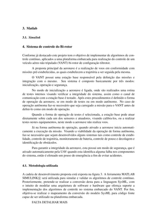 3. Matlab

3.1. Simulink

4. Sistema de controle do Bi-rotor

Conforme j´ destacado este projeto tem o objetivo de implementar de algoritmos de con-
            a
                                                                   ¸˜
trole cont´nuo, aplicados a uma plataforma embarcada para realizacao do controle de um
          ı
   ı     e      a                                        ¸˜
ve´culo a´ reo n˜ o tripulado (VANT) bi-rotor de conﬁguracao tiltrotor.
                                             ´         ¸˜
        A proposta principal da aeronave e a realizacao de voos em conformidade com
miss˜ es pr´ -estabelecidas, as quais estabelecem a trajet´ ria a ser seguida pela mesma.
    o      e                                              o
                                   ¸˜                          ¸˜
         O VANT possui uma estacao base respons´ vel pela deﬁnicao das miss˜ es e
                                               a                           o
        ¸˜                             ´
integracao com o mesmo. Seu sistema e composto basicamente por trˆ s modos:
                                                                       e
           ¸˜       ¸˜
inicializacao, operacao e seguranca.
                                 ¸
                              ¸˜               ´
        No modo de inicializacao a aeronave e ligada, onde s˜ o realizados uma rotina
                                                               a
de testes internos visando veriﬁcar a integridade do sistema, assim como o canal de
          ¸˜            ¸˜       ´                                     ´
comunicacao com a estacao base e testado. Ap´ s estes procedimentos e deﬁnido o forma
                                               o
         ¸˜
de operacao da aeronave, se em modo de testes ou em modo autˆ nomo. No caso de
                                                                    o
     ¸˜
operacao autˆ noma faz-se necess´ rio que seja carregado a miss˜ o para o VANT antes de
             o                   a                             a
deﬁni-lo como em modo de operacao.¸˜
                                  ¸˜          ´                      ¸˜
        Quando a forma de operacao de testes e selecionada, a estacao base pode atuar
diretamente sobre cada um dos sensores e atuadores, visando calibra-los, ou a realizar
testes nestes equipamentos, neste modo a aeronave n˜ o realiza voos.
                                                   a
         a               o                ¸˜
        J´ na forma autˆ noma de operacao, quando ativado a aeronave inicia automati-
                  ¸˜                                               ¸˜
camente a execucao da miss˜ o. Visando a viabilidade da operacao de forma autˆ noma,
                                a                                                   o
faz-se necess´ rio que sejam desenvolvidos alguns sistemas tais como controle de estabi-
              a
lidade, controle de trajet´ ria, monitoramento de bateria, controle de pouso e decolagem e
                          o
          ¸˜
identiﬁcacao de obst´ culos.
                      a
                                                                                       ´
        Para garantir a integridade da aeronave, esta possui um modo de seguranca, que e
                                                                                ¸
ativado automaticamente pela UAV quando esta identiﬁca alguma falha nos componentes
               a ´
do sistema, ent˜ o e efetuado um pouso de emergˆ ncia a ﬁm de evitar acidentes.
                                                  e


4.1. Metodologia utilizada

A cadeia de desenvolvimento proposta est´ exposta na ﬁgura 3. A ferramenta MATLAB
                                         a
SIMULINK R ser´ utilizada para simular e validar os algoritmos de controle cont´nuo.
                   a                                                           ı
Posteriormente, pretende-se realizar a convers˜ o desta para a linguagem SysML, com
                                              a
o intuito de modelar uma arquitetura de software e hardware que ofereca suporte a
                                                                         ¸
            ¸˜
implementacao dos algoritmos de controle no sistema embarcado do VANT. Por ﬁm,
objetiva-se realizar o mapeamento da convers˜ o do modelo SysML para c´ digo fonte
                                              a                            o
capaz de ser utilizado na plataforma embarcada.
       FALTA DETALHAR MAIS
 