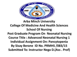 Arba Minch University
College Of Medicine And Health Sciences
School Of Nursing
Post Graduate Program On Neonatal Nursing
Course Title : Advanced Neonatal Nursing 1
Individual Assignment On: Pancytopenia
By Sisay Berane ID No. PRMHS /083/15
Submitted To: Instructor Nega D.(Ass . Prof)
 