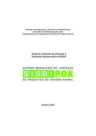 Ministério da Agricultura, Pecuária e Abastecimento
Secretaria de Defesa Agropecuária
Departamento de Inspeção de Produtos de Origem Animal

Sistema Unificado de Atenção a
Sanidade Agropecuária-SUASA

Brasilia 2006

 