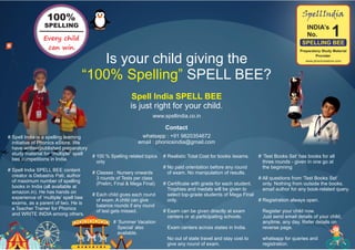 1INDIA’s
No.
SpellIndia
SPELLING BEE
Preparatory Study Material
Provider
www.phonicsestore.comIs your child giving the
“100% Spelling” SPELL BEE?
Spell India SPELL BEE
is just right for your child.
whatsapp : +91 9820354672
email : phonicsindia@gmail.com
# 100 % Spelling related topics
only
# Classes : Nursery onwards
3 rounds of Tests per class
(Prelim, Final & Mega Final)
# Each child gives each round
of exam. A child can give
balance rounds if any round
of test gets missed.
# ‘Summer Vacation
Special’ also
available.
# ‘Test Books Set’ has books for all
three rounds - given in one go at
the beginning
# All questions from ‘Test Books Set’
only. Nothing from outside the books.
email author for any book-related query.
# Registration always open.
Register your child now.
Just send email details of your child,
anytime, any day. Refer details on
reverse page.
whatsapp for queries and
registration.
Every child
can win.
100%
SPELLING
# Realistic Total Cost for books /exams.
# No paid orientation before any round
of exam. No manipulation of results.
# Certificate with grade for each student.
Trophies and medals will be given to
select top-grade students of Mega Final
only.
# Exam can be given directly at exam
centers or at participating schools.
Exam centers across states in India.
No out of state travel and stay cost to
give any round of exam.
Contact
# Spell India is a spelling learning
initiative of Phonics eStore. We
have written/published preparatory
study material for “multiple” spell
bee competitions in India.
# Spell India SPELL BEE content
creator is Debashis Pati, author
of maximum number of spelling
books in India (all available at
amazon.in). He has hands on
experience of ‘multiple’ spell bee
exams, as a parent of two. He is
a Teacher Trainer for Phonics
and WRITE INDIA among others.
www.spellindia.co.in
 