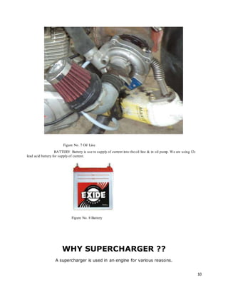 10
Figure No. 7 Oil Line
BATTERY Battery is use to supply of current into the oil line & in oil pump. We are using 12v
lead acid battery for supply of current.
Figure No. 8 Battery
WHY SUPERCHARGER ??
A supercharger is used in an engine for various reasons.
 