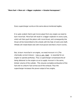 12
“More fuel + More air = Bigger explosion = Greater horsepower”.
Every supercharger works on the same above mentioned tagline.
It is quite evident that to get more output from any engine we need to
burn more fuel. More fuel will result in a bigger explosion in every cycle,
which will then push the piston with more thrust, and consequently this
thrust will be transmitted to the wheels with the help of crank and shaft.
Wheels will rotate faster and with more power and that is how it works.
But, to burn more fuel in an engine, we need more air in it (The
chemically correct mixture – (14: 1:: air : fuel) – is essential for an
engine to operate perfectly). Thus a supercharger compresses the air
being delivered to the engine so as to supply more air in the same,
limited volume of the cylinder. This ensures complete combustion of the
fuel and no unburnt fuel comes out of the exhaust. Thus the
supercharger increases the power output of any engine.
 